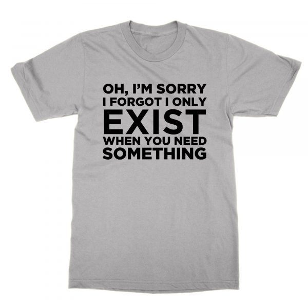 Oh I'm Sorry I Only Exist when You Need Something t-shirt by Clique Wear
